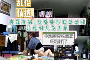 贵在真实趁婆婆不在公公和儿媳妇乱伦内射-口交偷情荡妇