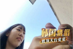 韩国情侣楼顶天台爱爱-野战口交反差婊