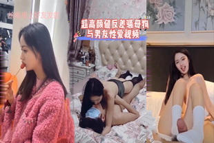 爆料-超高颜值反差骚母狗与男友性爱视频-网红女神泄密